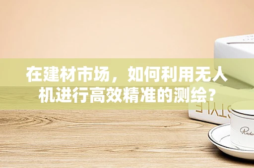在建材市场，如何利用无人机进行高效精准的测绘？