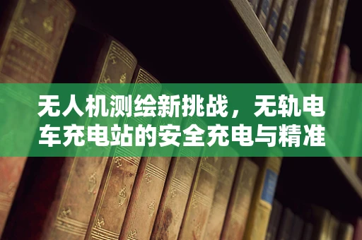 无人机测绘新挑战，无轨电车充电站的安全充电与精准定位