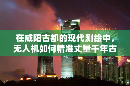 在咸阳古都的现代测绘中，无人机如何精准丈量千年古迹？