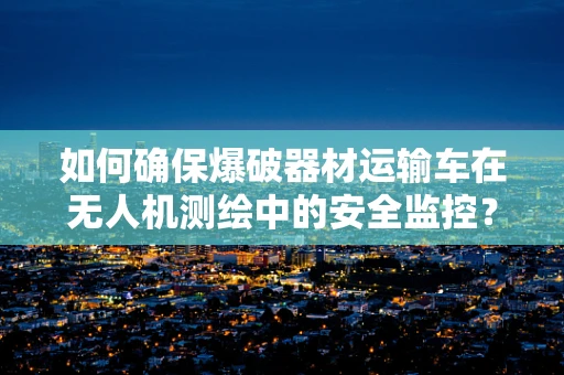 如何确保爆破器材运输车在无人机测绘中的安全监控？