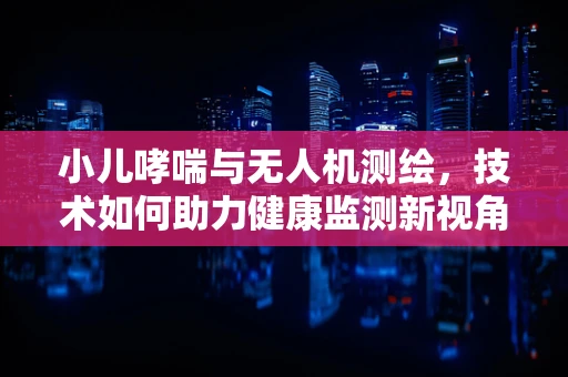 小儿哮喘与无人机测绘，技术如何助力健康监测新视角？