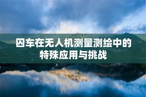 囚车在无人机测量测绘中的特殊应用与挑战