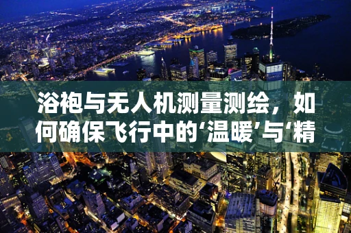 浴袍与无人机测量测绘，如何确保飞行中的‘温暖’与‘精准’？