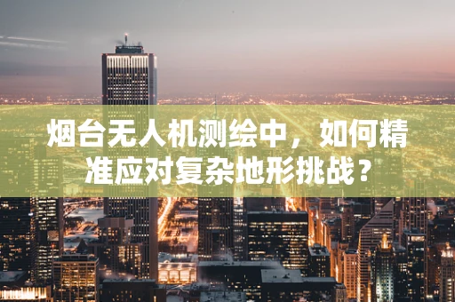 烟台无人机测绘中，如何精准应对复杂地形挑战？
