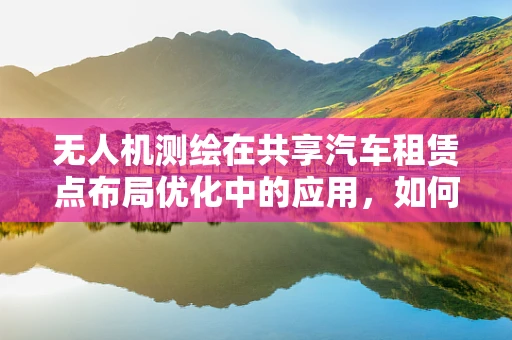 无人机测绘在共享汽车租赁点布局优化中的应用，如何精准测量以提升用户体验？
