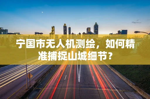 宁国市无人机测绘，如何精准捕捉山城细节？
