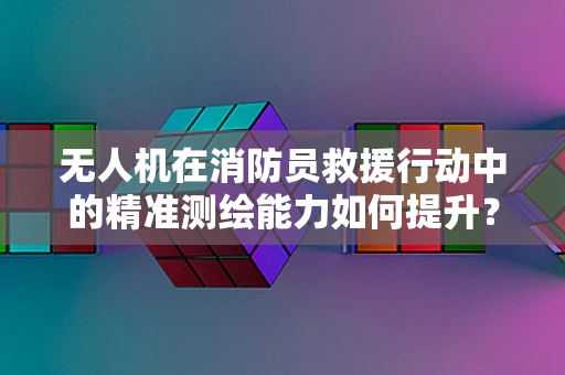 无人机在消防员救援行动中的精准测绘能力如何提升？