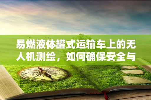 易燃液体罐式运输车上的无人机测绘，如何确保安全与精度？