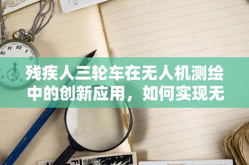 残疾人三轮车在无人机测绘中的创新应用，如何实现无障碍测绘？