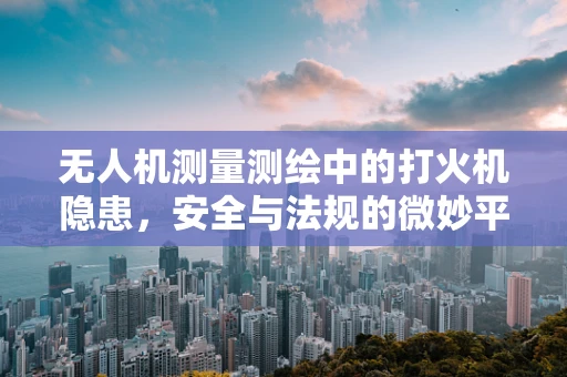 无人机测量测绘中的打火机隐患，安全与法规的微妙平衡