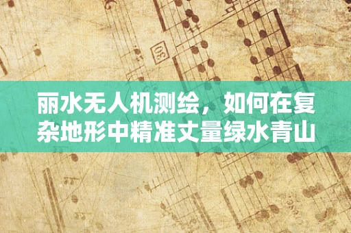 丽水无人机测绘，如何在复杂地形中精准丈量绿水青山？