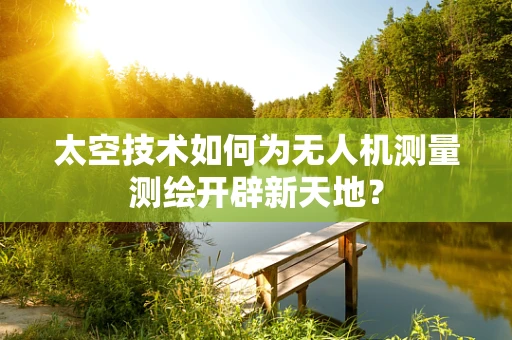 太空技术如何为无人机测量测绘开辟新天地？