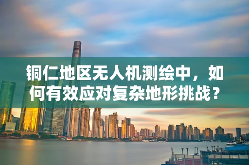 铜仁地区无人机测绘中，如何有效应对复杂地形挑战？