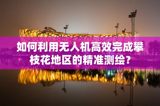 如何利用无人机高效完成攀枝花地区的精准测绘？