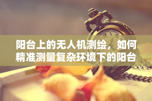 阳台上的无人机测绘，如何精准测量复杂环境下的阳台尺寸？