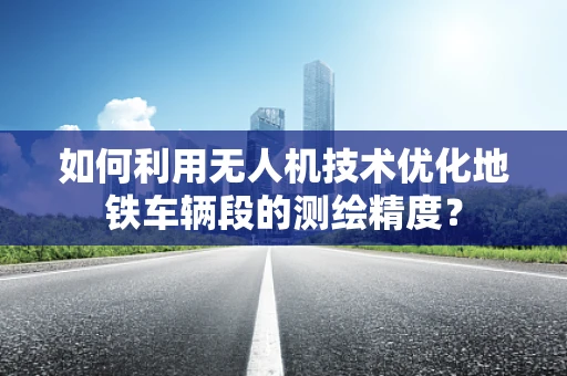 如何利用无人机技术优化地铁车辆段的测绘精度？