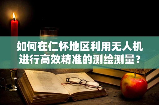 如何在仁怀地区利用无人机进行高效精准的测绘测量？