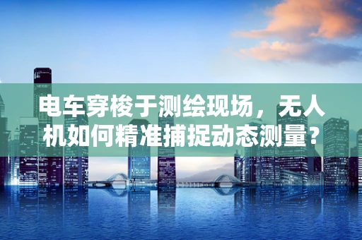 电车穿梭于测绘现场，无人机如何精准捕捉动态测量？