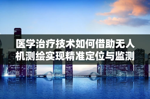 医学治疗技术如何借助无人机测绘实现精准定位与监测？