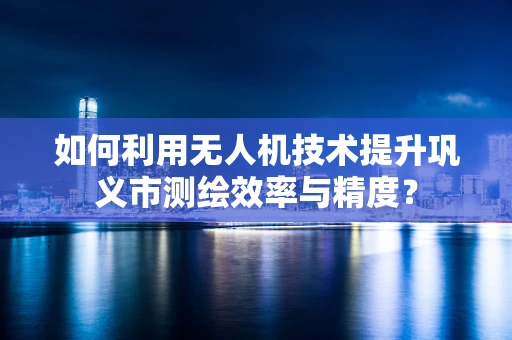 如何利用无人机技术提升巩义市测绘效率与精度？