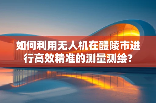如何利用无人机在醴陵市进行高效精准的测量测绘？