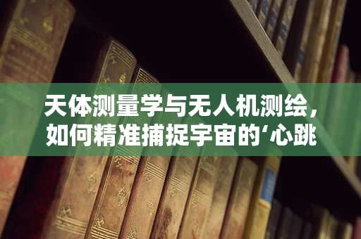 天体测量学与无人机测绘，如何精准捕捉宇宙的‘心跳’？