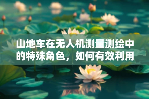 山地车在无人机测量测绘中的特殊角色，如何有效利用？