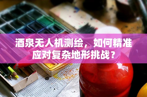 酒泉无人机测绘，如何精准应对复杂地形挑战？