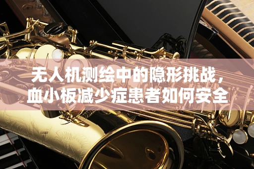 无人机测绘中的隐形挑战，血小板减少症患者如何安全操作？