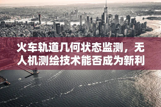 火车轨道几何状态监测，无人机测绘技术能否成为新利器？
