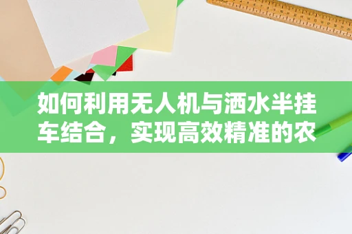 如何利用无人机与洒水半挂车结合，实现高效精准的农田灌溉监测？