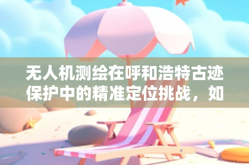无人机测绘在呼和浩特古迹保护中的精准定位挑战，如何平衡高精度与城市环境？