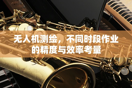 无人机测绘，不同时段作业的精度与效率考量