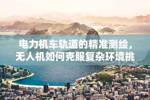 电力机车轨道的精准测绘，无人机如何克服复杂环境挑战？