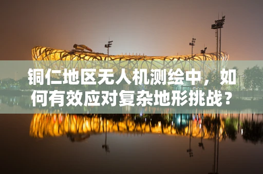 铜仁地区无人机测绘中，如何有效应对复杂地形挑战？