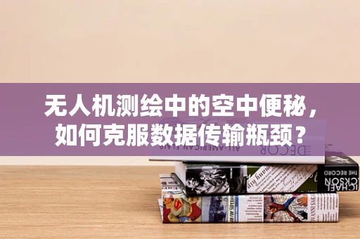 无人机测绘中的空中便秘，如何克服数据传输瓶颈？