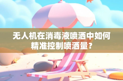 无人机在消毒液喷洒中如何精准控制喷洒量？