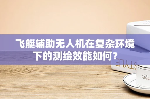 飞艇辅助无人机在复杂环境下的测绘效能如何？