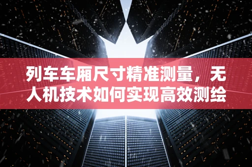 列车车厢尺寸精准测量，无人机技术如何实现高效测绘？