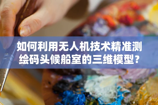 如何利用无人机技术精准测绘码头候船室的三维模型？