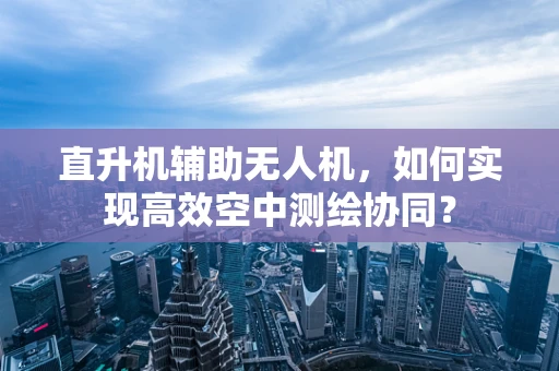直升机辅助无人机，如何实现高效空中测绘协同？