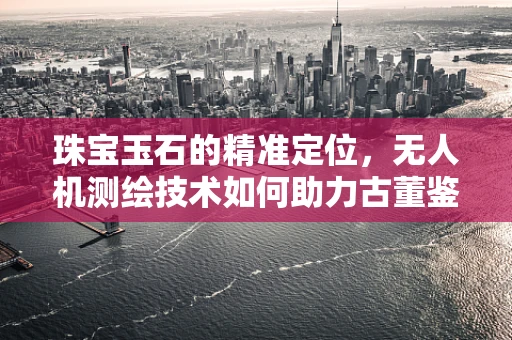 珠宝玉石的精准定位，无人机测绘技术如何助力古董鉴定？