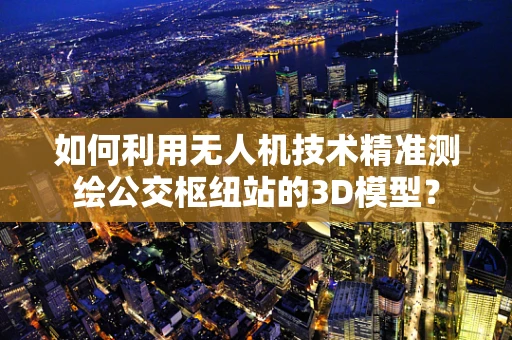 如何利用无人机技术精准测绘公交枢纽站的3D模型？