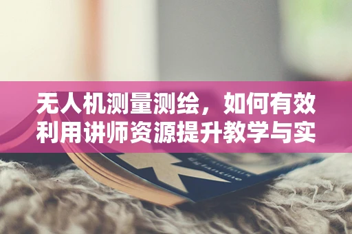 无人机测量测绘，如何有效利用讲师资源提升教学与实战能力？