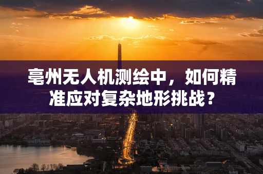 亳州无人机测绘中，如何精准应对复杂地形挑战？