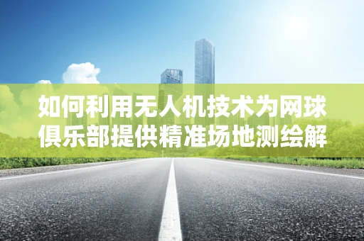 如何利用无人机技术为网球俱乐部提供精准场地测绘解决方案？