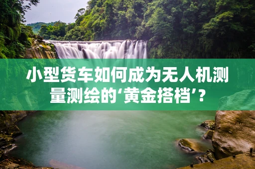小型货车如何成为无人机测量测绘的‘黄金搭档’？