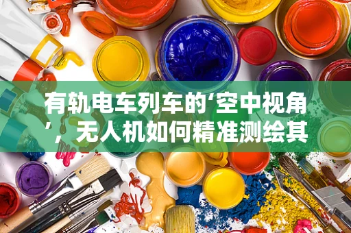 有轨电车列车的‘空中视角’，无人机如何精准测绘其运行环境？