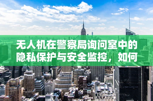 无人机在警察局询问室中的隐私保护与安全监控，如何平衡技术使用与法律边界？