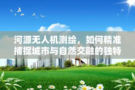 河源无人机测绘，如何精准捕捉城市与自然交融的独特地貌？